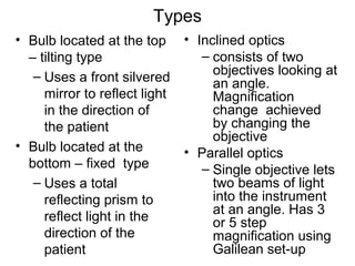 Types
• Bulb located at the top
– tilting type
– Uses a front silvered
mirror to reflect light
in the direction of
the patient
• Bulb located at the
bottom – fixed type
– Uses a total
reflecting prism to
reflect light in the
direction of the
patient
• Inclined optics
– consists of two
objectives looking at
an angle.
Magnification
change achieved
by changing the
objective
• Parallel optics
– Single objective lets
two beams of light
into the instrument
at an angle. Has 3
or 5 step
magnification using
Galilean set-up
 
