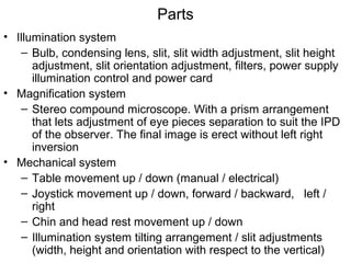Parts
• Illumination system
– Bulb, condensing lens, slit, slit width adjustment, slit height
adjustment, slit orientation adjustment, filters, power supply
illumination control and power card
• Magnification system
– Stereo compound microscope. With a prism arrangement
that lets adjustment of eye pieces separation to suit the IPD
of the observer. The final image is erect without left right
inversion
• Mechanical system
– Table movement up / down (manual / electrical)
– Joystick movement up / down, forward / backward, left /
right
– Chin and head rest movement up / down
– Illumination system tilting arrangement / slit adjustments
(width, height and orientation with respect to the vertical)
 