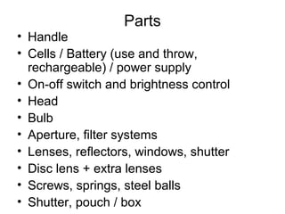 Parts
• Handle
• Cells / Battery (use and throw,
rechargeable) / power supply
• On-off switch and brightness control
• Head
• Bulb
• Aperture, filter systems
• Lenses, reflectors, windows, shutter
• Disc lens + extra lenses
• Screws, springs, steel balls
• Shutter, pouch / box
 