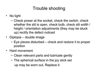 Trouble shooting
• No light
– Check power at the socket, check the switch, check
whether the slit is open, check bulb, check slit width /
height / orientation adjustments (they may be stuck
up) rectify the defect noticed
• Diplopia – double image
– Eye pieces disturbed – check and restore it to proper
position
• Hard movement
– Clean relevant parts and lubricate gently
– The spherical surface in the joy stick set
up may be worn out. Replace it
 