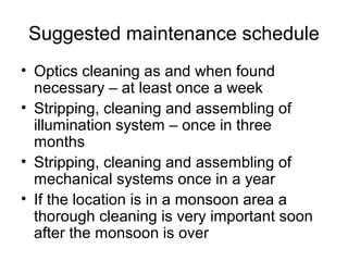 Suggested maintenance schedule
• Optics cleaning as and when found
necessary – at least once a week
• Stripping, cleaning and assembling of
illumination system – once in three
months
• Stripping, cleaning and assembling of
mechanical systems once in a year
• If the location is in a monsoon area a
thorough cleaning is very important soon
after the monsoon is over
 