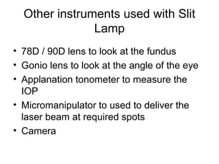 Other instruments used with Slit
Lamp
• 78D / 90D lens to look at the fundus
• Gonio lens to look at the angle of the eye
• Applanation tonometer to measure the
IOP
• Micromanipulator to used to deliver the
laser beam at required spots
• Camera
 