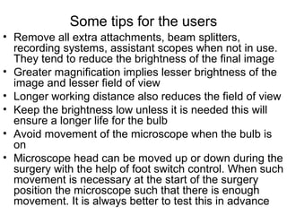 Some tips for the users
• Remove all extra attachments, beam splitters,
recording systems, assistant scopes when not in use.
They tend to reduce the brightness of the final image
• Greater magnification implies lesser brightness of the
image and lesser field of view
• Longer working distance also reduces the field of view
• Keep the brightness low unless it is needed this will
ensure a longer life for the bulb
• Avoid movement of the microscope when the bulb is
on
• Microscope head can be moved up or down during the
surgery with the help of foot switch control. When such
movement is necessary at the start of the surgery
position the microscope such that there is enough
movement. It is always better to test this in advance
 