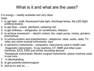 What is it and what are the uses?
It is energy – readily available and very clean
Uses:
1. to get light – bulb, fluorescent tube light, discharge lamps, the LED (light
emitting diodes)
2. to get heat – ovens, sterilizers, soldering rod
3. to get chillness – refrigerator, air conditioners, freezers
4. to achieve movement – electric motors, fan, water pump, mixies, grinders,
locomotives
5. in communication and entertainment – telephone, radar, audio, radio, TV,
video ans some musical instruments, toys
6. in electronic instruments – computers, instruments used in health care
Diagnostic instruments : X-ray machine, CT, NMR and other scan
machines, ECG, ERG and similar recording devices
Therapeutic instruments: Electro surgical instruments, phaco machine used
in eye care
7. in electroplating
8. to get powerful electromagnet
9. and so on and on……
 