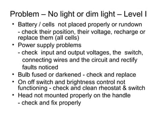 Problem – No light or dim light – Level I
• Battery / cells not placed properly or rundown
- check their position, their voltage, recharge or
replace them (all cells)
• Power supply problems
- check input and output voltages, the switch,
connecting wires and the circuit and rectify
faults noticed
• Bulb fused or darkened - check and replace
• On off switch and brightness control not
functioning - check and clean rheostat & switch
• Head not mounted properly on the handle
- check and fix properly
 