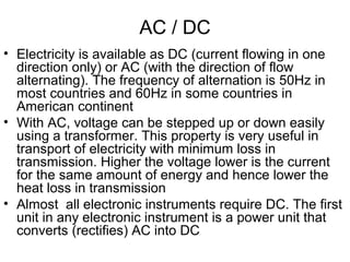 AC / DC
• Electricity is available as DC (current flowing in one
direction only) or AC (with the direction of flow
alternating). The frequency of alternation is 50Hz in
most countries and 60Hz in some countries in
American continent
• With AC, voltage can be stepped up or down easily
using a transformer. This property is very useful in
transport of electricity with minimum loss in
transmission. Higher the voltage lower is the current
for the same amount of energy and hence lower the
heat loss in transmission
• Almost all electronic instruments require DC. The first
unit in any electronic instrument is a power unit that
converts (rectifies) AC into DC
 
