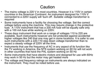 Caution
• The mains voltage is 220 V in most countries. However it is 110V in certain
countries in the American Continent. An instrument designed for 110V if
connected to a 220V supply will ‘burn off’. Suitable voltage transformer is
required
• Some instruments have a facility for choosing the voltage. Set the correct
voltage before using the machine. This may require change in the protective
fuse. A 110V instrument that has a 200 mA fuse will be equally safe only
with a 100 mA fuse while working on 220V.
• These days instrument that work on a range of voltages 110 to 220 are
available. Such instruments however are not protected against accidental
higher voltages like 240 that one may get in some locations. It is safer to use
such instruments with a 220-110 step down voltage transformer than to
expect a steady voltage of 220V all the time.
• Instruments that use the frequency of AC in any aspect of its function like
the TV working in America, the NTS system working on 60 Hz will not work
in other countries that have the PAL system working on 50 Hz
• Some instruments that have electric motors and designed for use with 60Hz
may work in 50 Hz but the motor may get heated more
• The voltage and frequency ratings on instruments are always indicated on
the instrument. They must be noted before use.
 