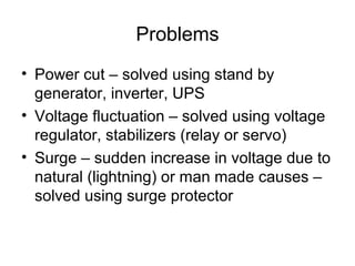 Problems
• Power cut – solved using stand by
generator, inverter, UPS
• Voltage fluctuation – solved using voltage
regulator, stabilizers (relay or servo)
• Surge – sudden increase in voltage due to
natural (lightning) or man made causes –
solved using surge protector
 