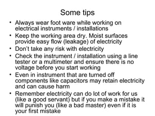 Some tips
• Always wear foot ware while working on
electrical instruments / installations
• Keep the working area dry. Moist surfaces
provide easy flow (leakage) of electricity
• Don’t take any risk with electricity
• Check the instrument / installation using a line
tester or a multimeter and ensure there is no
voltage before you start working
• Even in instrument that are turned off
components like capacitors may retain electricity
and can cause harm
• Remember electricity can do lot of work for us
(like a good servant) but if you make a mistake it
will punish you (like a bad master) even if it is
your first mistake
 