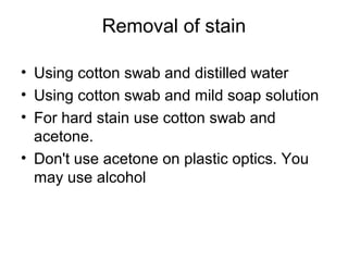 Removal of stain
• Using cotton swab and distilled water
• Using cotton swab and mild soap solution
• For hard stain use cotton swab and
acetone.
• Don't use acetone on plastic optics. You
may use alcohol
 