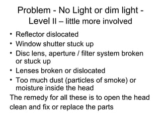 Problem - No Light or dim light -
Level II – little more involved
• Reflector dislocated
• Window shutter stuck up
• Disc lens, aperture / filter system broken
or stuck up
• Lenses broken or dislocated
• Too much dust (particles of smoke) or
moisture inside the head
The remedy for all these is to open the head
clean and fix or replace the parts
 