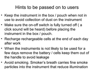 Hints to be passed on to users
• Keep the instrument in the box / pouch when not in
use to avoid collection of dust on the instrument
• Make sure the on-off switch is fully turned off ( a
click sound will be heard) before placing the
instrument in the box / pouch.
• Recharge rechargeable cells at the end of each day
after work
• When the instruments is not likely to be used for a
few days remove the battery / cells keep them out of
the handle to avoid leakage
• Avoid smoking. Smoker’s breath carries fine smoke
particles into the instrument that reduce illumination
 