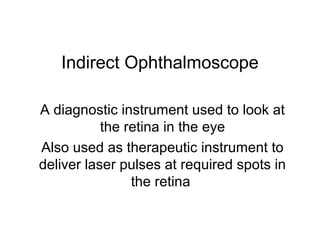 Indirect Ophthalmoscope
A diagnostic instrument used to look at
the retina in the eye
Also used as therapeutic instrument to
deliver laser pulses at required spots in
the retina
 
