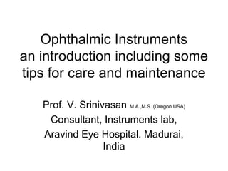 Ophthalmic Instruments
an introduction including some
tips for care and maintenance
Prof. V. Srinivasan M.A.,M.S. (Oregon USA)
Consultant, Instruments lab,
Aravind Eye Hospital. Madurai,
India
 