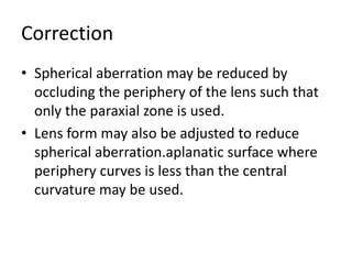 Correction
• Spherical aberration may be reduced by
occluding the periphery of the lens such that
only the paraxial zone is used.
• Lens form may also be adjusted to reduce
spherical aberration.aplanatic surface where
periphery curves is less than the central
curvature may be used.
 