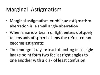 Marginal Astigmatism
• Marginal astigmatism or oblique astigmatism
aberration is a small angle aberration
• When a narrow beam of light enters obliquely
to lens axis of spherical lens the refracted ray
become astigmatic
• The emergent ray instead of uniting in a single
image point form two foci at right angles to
one another with a disk of least confusion
 