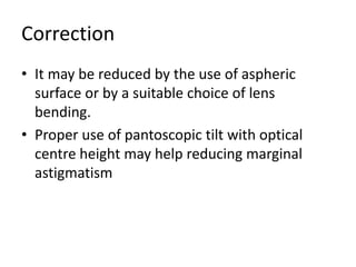 Correction
• It may be reduced by the use of aspheric
surface or by a suitable choice of lens
bending.
• Proper use of pantoscopic tilt with optical
centre height may help reducing marginal
astigmatism
 