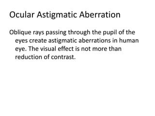 Ocular Astigmatic Aberration
Oblique rays passing through the pupil of the
eyes create astigmatic aberrations in human
eye. The visual effect is not more than
reduction of contrast.
 