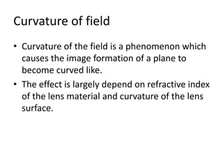 Curvature of field
• Curvature of the field is a phenomenon which
causes the image formation of a plane to
become curved like.
• The effect is largely depend on refractive index
of the lens material and curvature of the lens
surface.
 