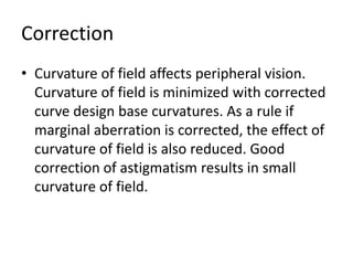 Correction
• Curvature of field affects peripheral vision.
Curvature of field is minimized with corrected
curve design base curvatures. As a rule if
marginal aberration is corrected, the effect of
curvature of field is also reduced. Good
correction of astigmatism results in small
curvature of field.
 