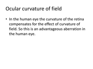 Ocular curvature of field
• In the human eye the curvature of the retina
compensates for the effect of curvature of
field. So this is an advantageous aberration in
the human eye.
 