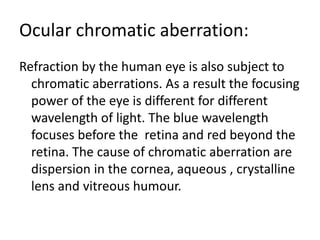 Ocular chromatic aberration:
Refraction by the human eye is also subject to
chromatic aberrations. As a result the focusing
power of the eye is different for different
wavelength of light. The blue wavelength
focuses before the retina and red beyond the
retina. The cause of chromatic aberration are
dispersion in the cornea, aqueous , crystalline
lens and vitreous humour.
 