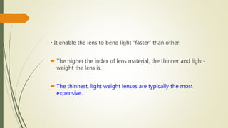 • It enable the lens to bend light “faster” than other.
 The higher the index of lens material, the thinner and light-
weight the lens is.
 The thinnest, light weight lenses are typically the most
expensive.
 