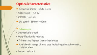 Opticalcharacteristics
 Refractive index – 1.640-1.740
• Abbe value – 42-32
• Density – 1.3-1.5
 UV cutoff- 380nm-400nm
 Advantages
• Cosmetically good
• Magnification is reduced
• Thinner and lighter than other lenses
 Available in range of lens type including photochromatic ,
multifocal etc
• Impact resistant
 