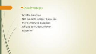 Disadvantages
• Greater distortion
• Not available in larger blank size
• More chromatic dispersion
• Off axis aberration are seen
• Expensive
 