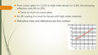  From crown glass (n=1.523) to high index lenses (n=1.90), the annoying
reflection rises 8% to 20%.
Twice as much as crown glass.
 An AR coating is a must for lenses with high index materials.
 Refractive index and reflectance per lens surface
 