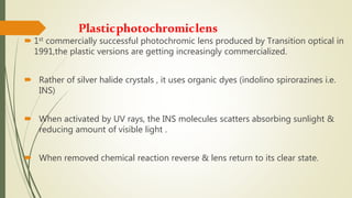 Plasticphotochromiclens
 1st commercially successful photochromic lens produced by Transition optical in
1991,the plastic versions are getting increasingly commercialized.
 Rather of silver halide crystals , it uses organic dyes (indolino spirorazines i.e.
INS)
 When activated by UV rays, the INS molecules scatters absorbing sunlight &
reducing amount of visible light .
 When removed chemical reaction reverse & lens return to its clear state.
 