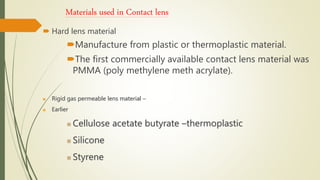 Materials used in Contact lens
 Hard lens material
Manufacture from plastic or thermoplastic material.
The first commercially available contact lens material was
PMMA (poly methylene meth acrylate).
 Rigid gas permeable lens material –
 Earlier
 Cellulose acetate butyrate –thermoplastic
 Silicone
 Styrene
 
