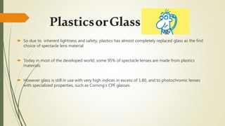 PlasticsorGlass
 So due to inherent lightness and safety, plastics has almost completely replaced glass as the first
choice of spectacle lens material
 Today in most of the developed world, some 95% of spectacle lenses are made from plastics
materials
 However glass is still in use with very high indices in excess of 1.80, and to photochromic lenses
with specialized properties, such as Corning’s CPF glasses.
 
