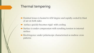 Thermal tempering
 Finished lenses is heated to 650 degree and rapidly cooled by blast
of air on both sides
 surface quickly becomes rigid with cooling
 Surface is under compression with resulting tension in internal
surface
 Birefringence under polariscope characterized as maltese cross
patterns
 