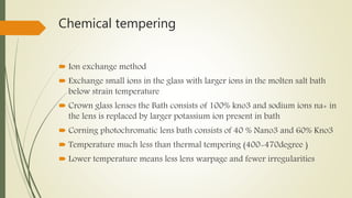 Chemical tempering
 Ion exchange method
 Exchange small ions in the glass with larger ions in the molten salt bath
below strain temperature
 Crown glass lenses the Bath consists of 100% kno3 and sodium ions na+ in
the lens is replaced by larger potassium ion present in bath
 Corning photochromatic lens bath consists of 40 % Nano3 and 60% Kno3
 Temperature much less than thermal tempering (400-470degree )
 Lower temperature means less lens warpage and fewer irregularities
 