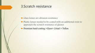 3.Scratch resistance
 Glass lenses are abrasion resistance
 Plastic lenses needed to be coated with an additional resin to
approach the scratch resistance of glasses
 Premium hard coating >Ziess> Crizal > Teflon
 