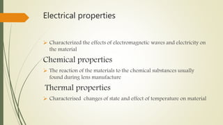 Electrical properties
 Characterized the effects of electromagnetic waves and electricity on
the material
Chemical properties
 The reaction of the materials to the chemical substances usually
found during lens manufacture
Thermal properties
 Characterised changes of state and effect of temperature on material
 