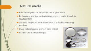 Natural media
 It includes quartz or rock made out of pure silica
 Its hardness and low mist retaining property made it ideal for
spectacle lens
 Not used in optical instrument since it is double refracting
medium
 Clear natural crystal are very rare to find
 So their use is almost stopped
 
