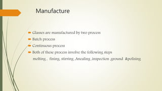 Manufacture
 Glasses are manufactured by two process
 Batch process
 Continuous process
 Both of these process involve the following steps
molting , fining, stirring ,Anealing ,inspection ,ground &polising
 