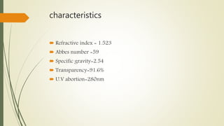 characteristics
 Refractive index = 1.523
 Abbes number =59
 Specific gravity=2.54
 Transparency=91.6%
 U.V abortion=280nm
 