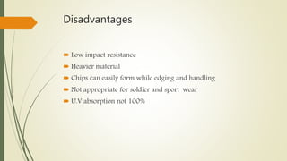 Disadvantages
 Low impact resistance
 Heavier material
 Chips can easily form while edging and handling
 Not appropriate for soldier and sport wear
 U.V absorption not 100%
 