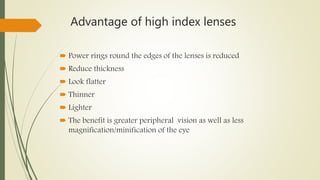 Advantage of high index lenses
 Power rings round the edges of the lenses is reduced
 Reduce thickness
 Look flatter
 Thinner
 Lighter
 The benefit is greater peripheral vision as well as less
magnification/minification of the eye
 
