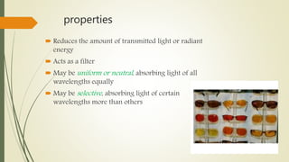 properties
 Reduces the amount of transmitted light or radiant
energy
 Acts as a filter
 May be uniform or neutral, absorbing light of all
wavelengths equally
 May be selective, absorbing light of certain
wavelengths more than others
 