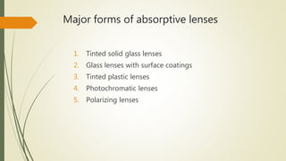 Major forms of absorptive lenses
1. Tinted solid glass lenses
2. Glass lenses with surface coatings
3. Tinted plastic lenses
4. Photochromatic lenses
5. Polarizing lenses
 