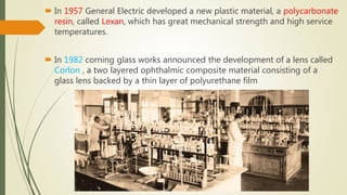  In 1957 General Electric developed a new plastic material, a polycarbonate
resin, called Lexan, which has great mechanical strength and high service
temperatures.
 In 1982 corning glass works announced the development of a lens called
Corlon , a two layered ophthalmic composite material consisting of a
glass lens backed by a thin layer of polyurethane film
 