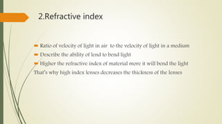 2.Refractive index
 Ratio of velocity of light in air to the velocity of light in a medium
 Describe the ability of lend to bend light
 Higher the refractive index of material more it will bend the light
That’s why high index lenses decreases the thickness of the lenses
 