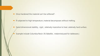  Once hardened the material can’t be softened*.
 If subjected to high temperature ,material decomposes without melting.
 Good dimensional stability , rigid , relatively insensitive to heat ,relatively hard surface.
 Example include Columbia Resin-39, Bakelite , melamine(used for tableware.)
 