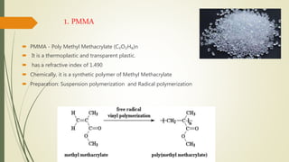 1. PMMA
 PMMA - Poly Methyl Methacrylate (C₅O₂H₈)n
 It is a thermoplastic and transparent plastic.
 has a refractive index of 1.490
 Chemically, it is a synthetic polymer of Methyl Methacrylate
 Preparation: Suspension polymerization and Radical polymerization
 