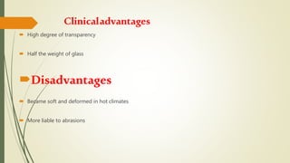 Clinicaladvantages
 High degree of transparency
 Half the weight of glass
Disadvantages
 Became soft and deformed in hot climates
 More liable to abrasions
 