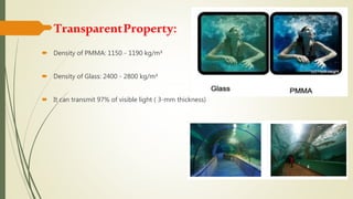 TransparentProperty:
 Density of PMMA: 1150 - 1190 kg/m³
 Density of Glass: 2400 - 2800 kg/m³
 It can transmit 97% of visible light ( 3-mm thickness)
 